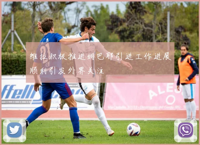 维拉积极推进姆巴耶引进工作进展顺利引发外界关注