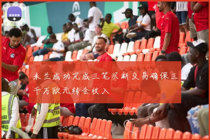 米兰成功完成三笔买断交易确保三千万欧元转会收入