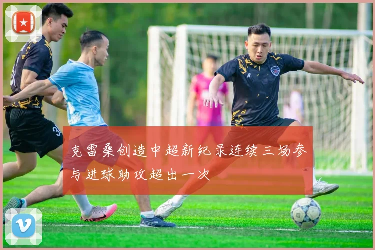 克雷桑创造中超新纪录连续三场参与进球助攻超出一次