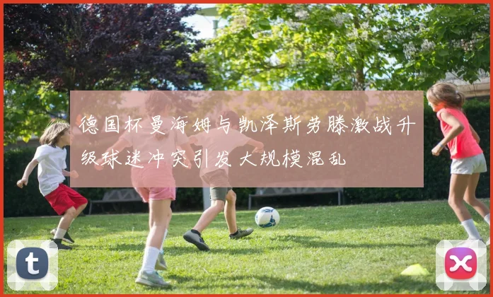 德国杯曼海姆与凯泽斯劳滕激战升级球迷冲突引发大规模混乱