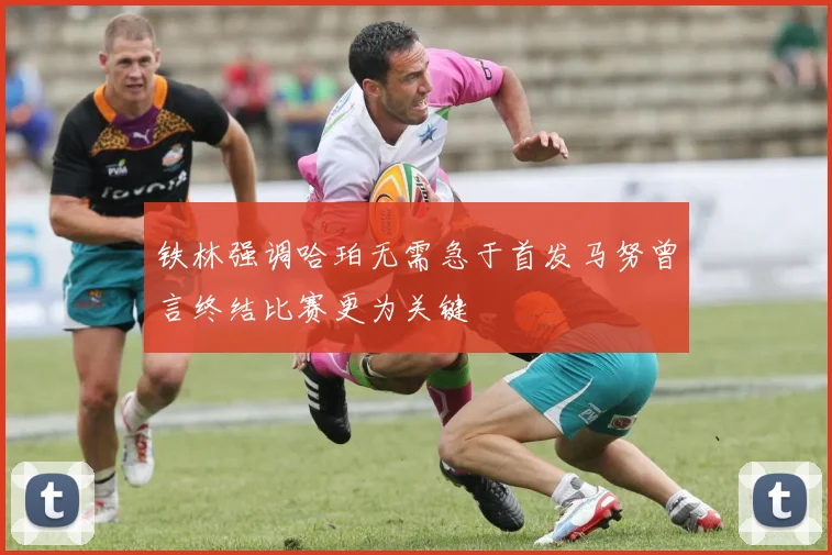 铁林强调哈珀无需急于首发马努曾言终结比赛更为关键