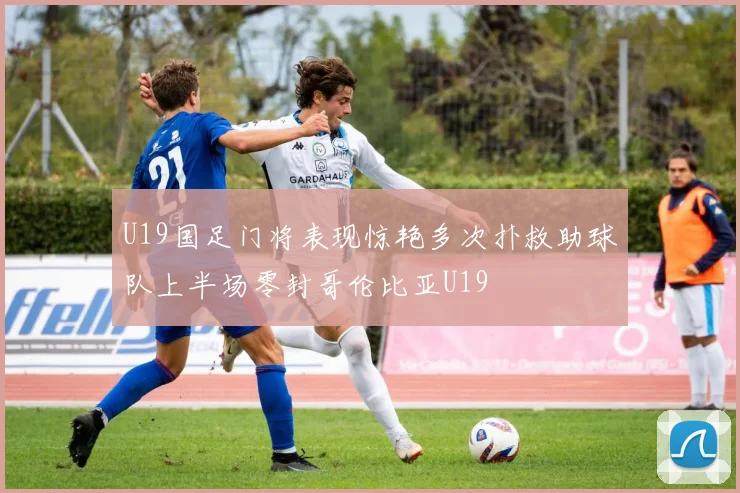 U19国足门将表现惊艳多次扑救助球队上半场零封哥伦比亚U19