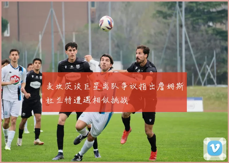 麦坎茨谈巨星离队争议指出詹姆斯杜兰特遭遇相似挑战