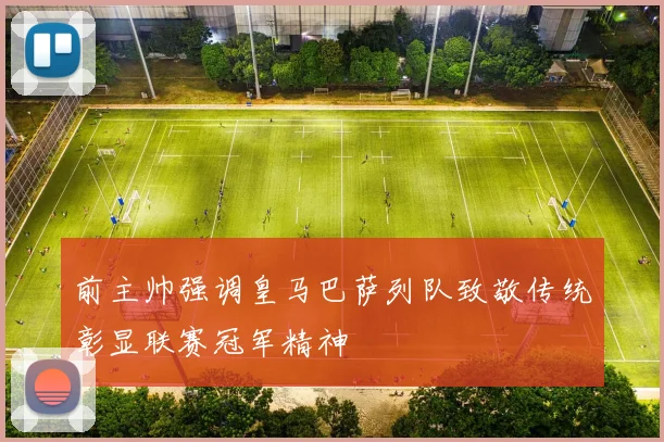 前主帅强调皇马巴萨列队致敬传统彰显联赛冠军精神