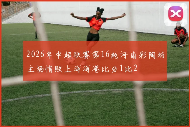 2026年中超联赛第16轮河南彩陶坊主场惜败上海海港比分1比2