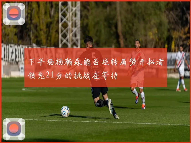 下半场杨瀚森能否逆转局势开拓者领先21分的挑战在等待