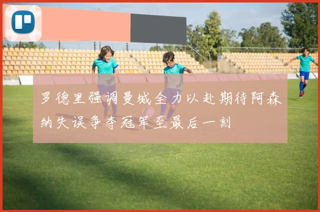 罗德里强调曼城全力以赴期待阿森纳失误争夺冠军至最后一刻
