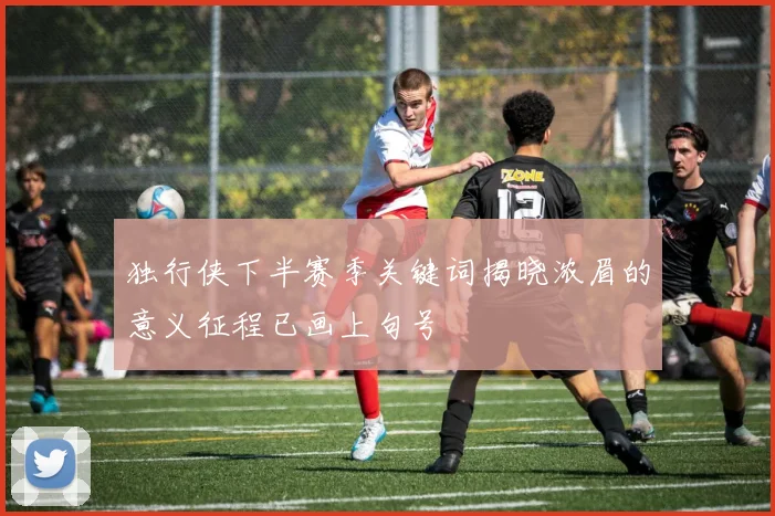 独行侠下半赛季关键词揭晓浓眉的意义征程已画上句号