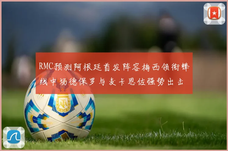 RMC预测阿根廷首发阵容梅西领衔锋线中场德保罗与麦卡恩佐强势出击