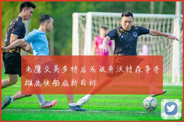老鹰交易多特后或放弃沃特森争夺雄鹿快船成新目标