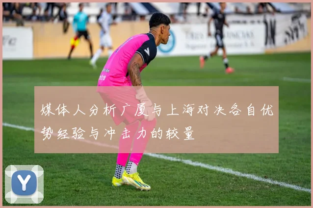 媒体人分析广厦与上海对决各自优势经验与冲击力的较量