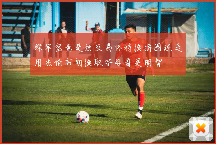 绿军究竟是该交易怀特换拼图还是用杰伦布朗换取字母哥更明智