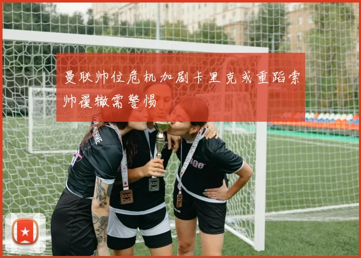 曼联帅位危机加剧卡里克或重蹈索帅覆辙需警惕