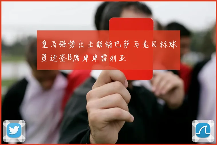 皇马强势出击截胡巴萨马竞目标球员连签B席库库雷利亚