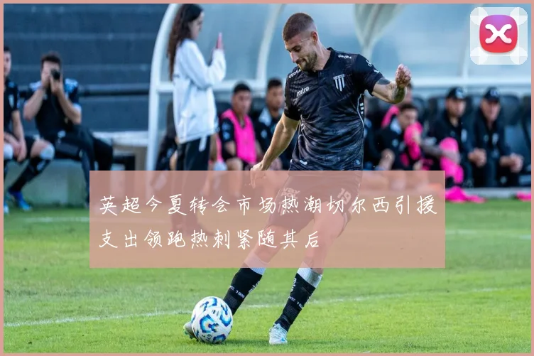 英超今夏转会市场热潮切尔西引援支出领跑热刺紧随其后