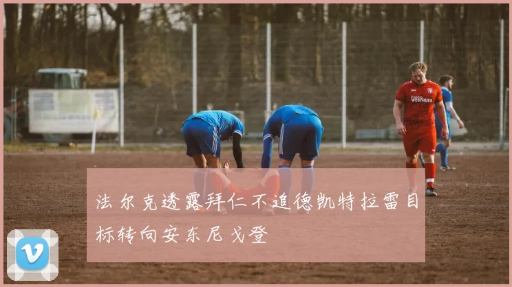 法尔克透露拜仁不追德凯特拉雷目标转向安东尼戈登