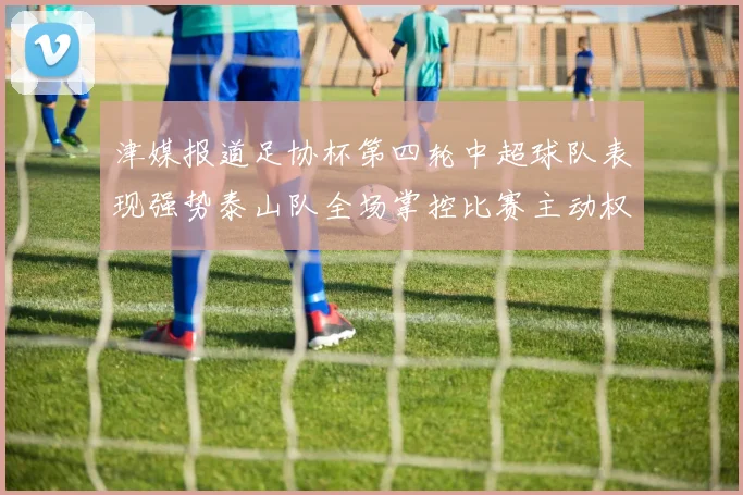 津媒报道足协杯第四轮中超球队表现强势泰山队全场掌控比赛主动权