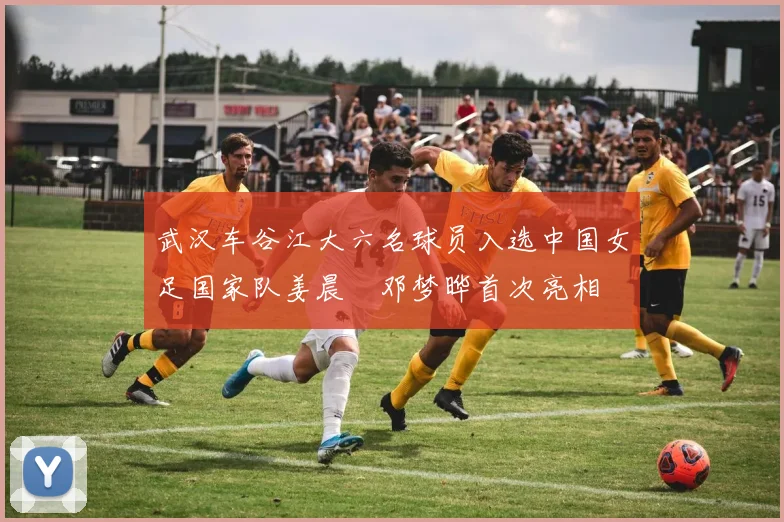 武汉车谷江大六名球员入选中国女足国家队姜晨璟邓梦晔首次亮相