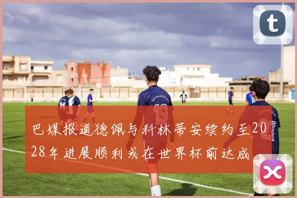 巴媒报道德佩与科林蒂安续约至2028年进展顺利或在世界杯前达成