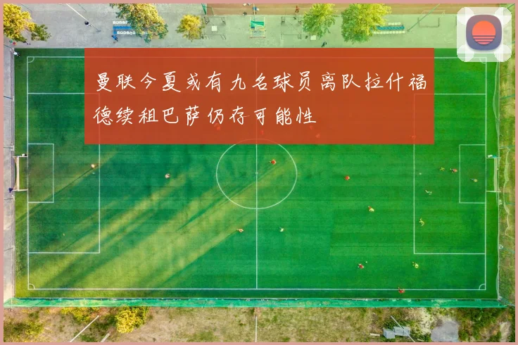曼联今夏或有九名球员离队拉什福德续租巴萨仍存可能性