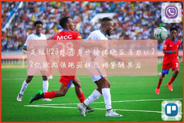 足坛U23球员身价榜揭晓亚马尔以22亿欧元领跑贝林厄姆紧随其后
