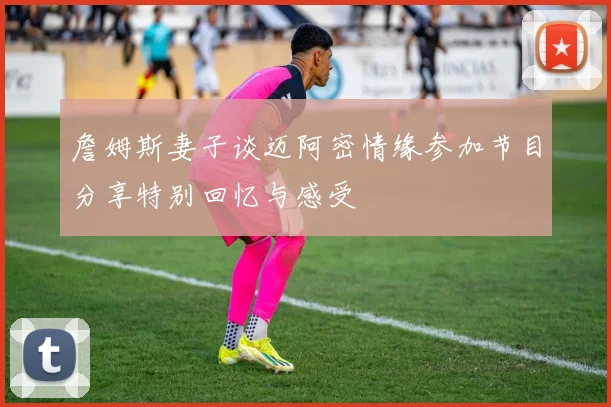 詹姆斯妻子谈迈阿密情缘参加节目分享特别回忆与感受