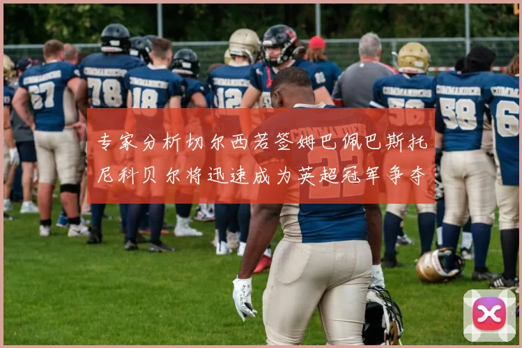 专家分析切尔西若签姆巴佩巴斯托尼科贝尔将迅速成为英超冠军争夺者