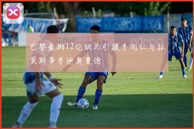 巴黎豪掷12亿欧元引援李刚仁与拉莫斯争夺迪奥曼德