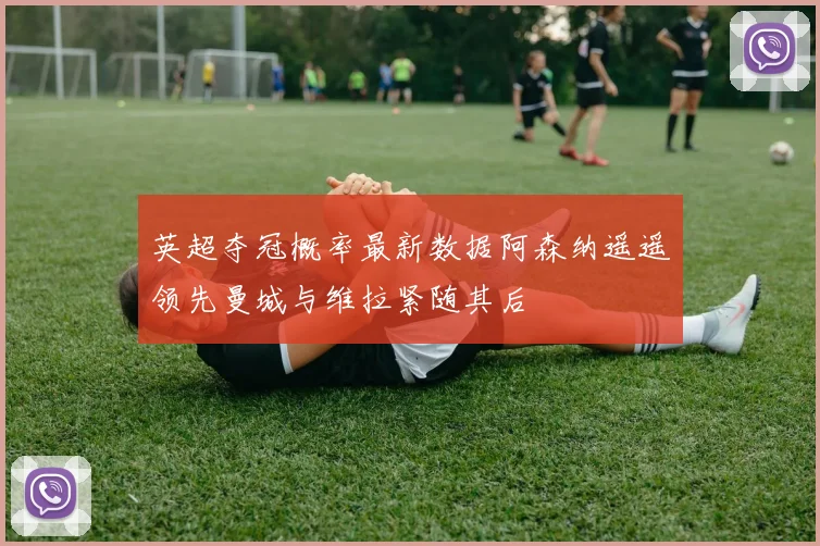英超夺冠概率最新数据阿森纳遥遥领先曼城与维拉紧随其后