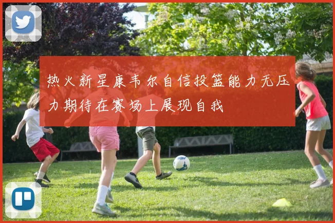 热火新星康韦尔自信投篮能力无压力期待在赛场上展现自我