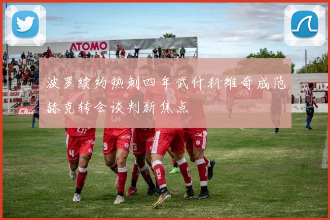 波罗续约热刺四年武什科维奇成范赫克转会谈判新焦点