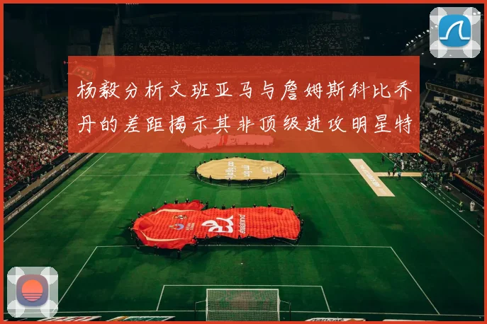 杨毅分析文班亚马与詹姆斯科比乔丹的差距揭示其非顶级进攻明星特质